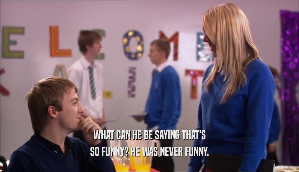 WHAT CAN HE BE SAYING THAT'S SO FUNNY? HE WAS NEVER FUNNY. 