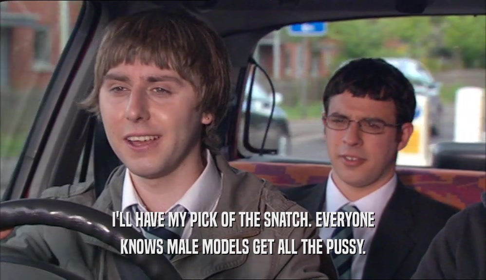 I'LL HAVE MY PICK OF THE SNATCH. EVERYONE KNOWS MALE MODELS GET ALL THE PUSSY. 