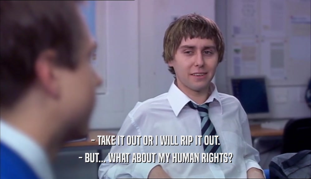 - TAKE IT OUT OR I WILL RIP IT OUT.
 - BUT... WHAT ABOUT MY HUMAN RIGHTS?
 