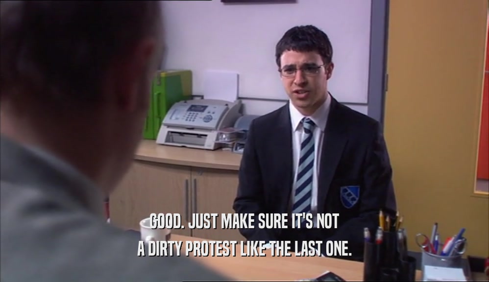 GOOD. JUST MAKE SURE IT'S NOT A DIRTY PROTEST LIKE THE LAST ONE. 