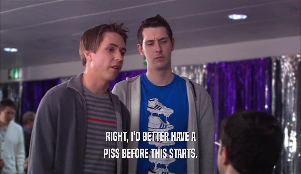 RIGHT, I'D BETTER HAVE A PISS BEFORE THIS STARTS. 