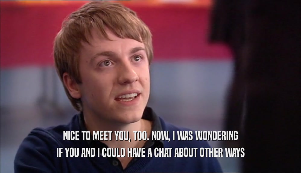 NICE TO MEET YOU, TOO. NOW, I WAS WONDERING IF YOU AND I COULD HAVE A CHAT ABOUT OTHER WAYS 