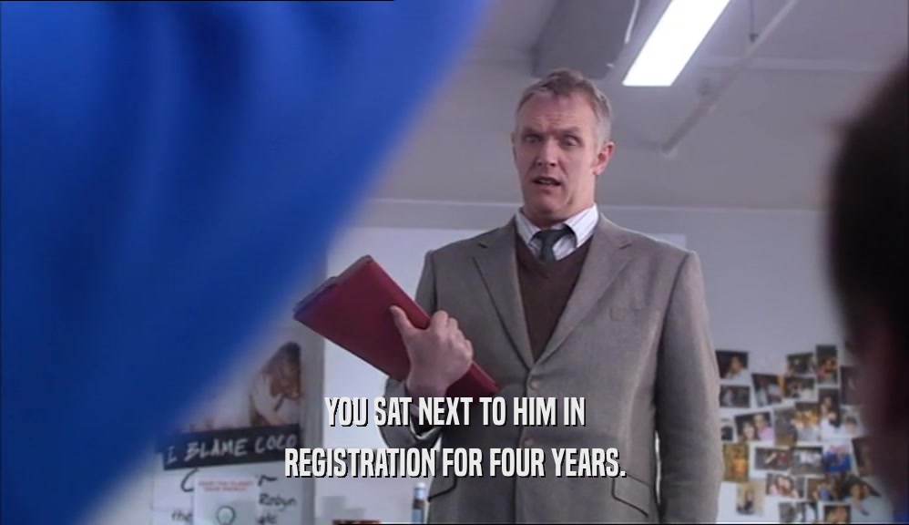 YOU SAT NEXT TO HIM IN REGISTRATION FOR FOUR YEARS. 