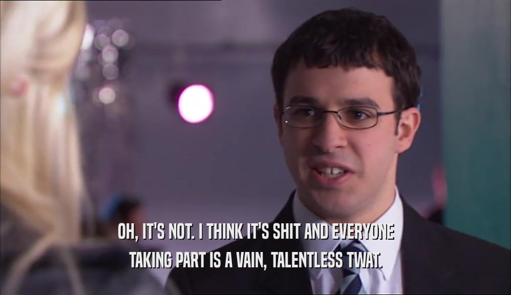 OH, IT'S NOT. I THINK IT'S SHIT AND EVERYONE TAKING PART IS A VAIN, TALENTLESS TWAT. 