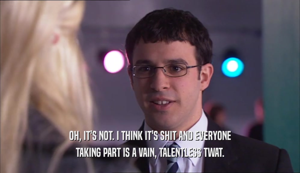 OH, IT'S NOT. I THINK IT'S SHIT AND EVERYONE TAKING PART IS A VAIN, TALENTLESS TWAT. 