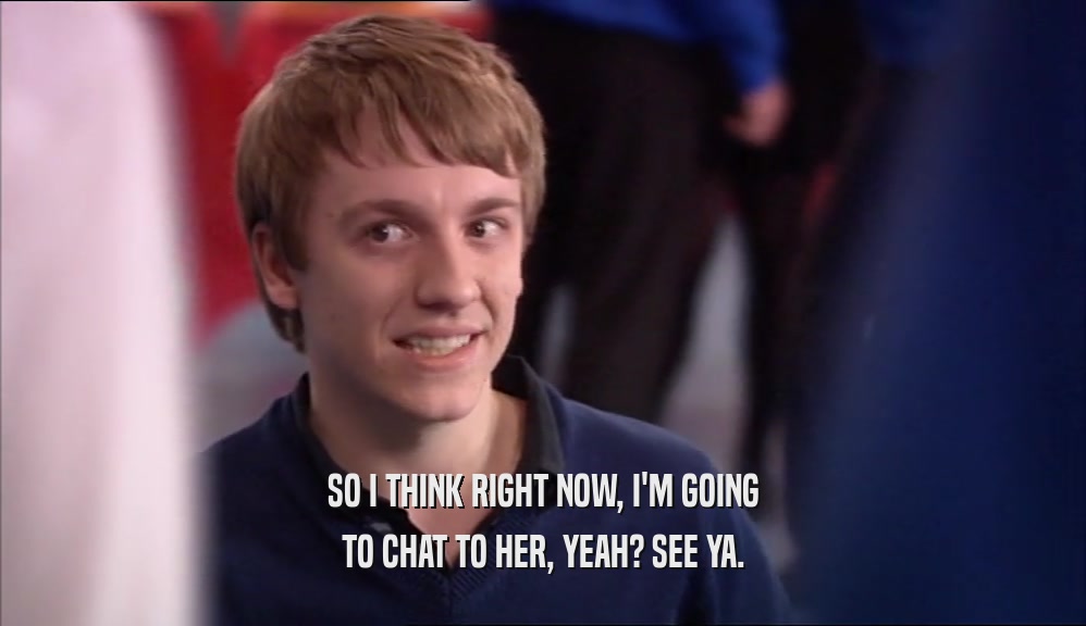 SO I THINK RIGHT NOW, I'M GOING TO CHAT TO HER, YEAH? SEE YA. 