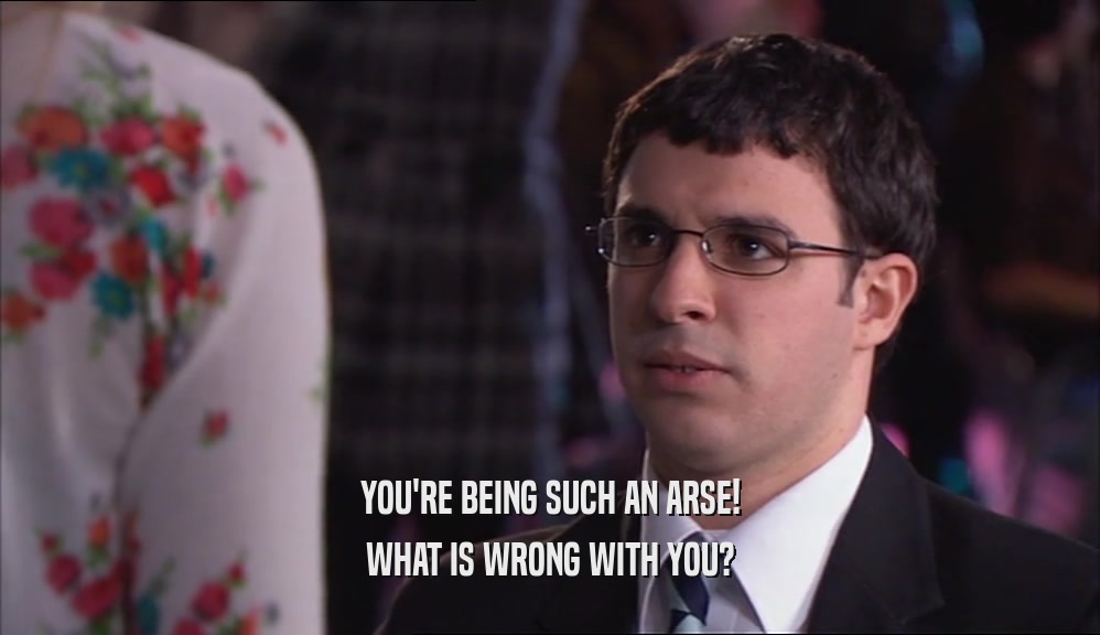 YOU'RE BEING SUCH AN ARSE! WHAT IS WRONG WITH YOU? 