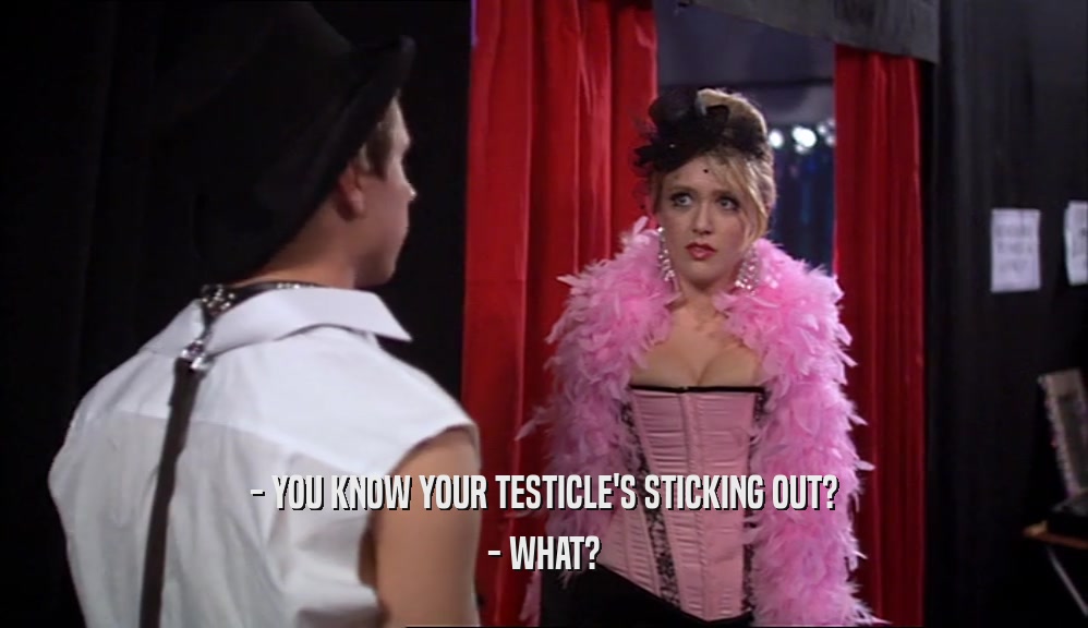 - YOU KNOW YOUR TESTICLE'S STICKING OUT? - WHAT? 