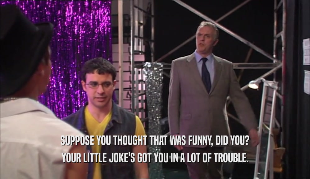 SUPPOSE YOU THOUGHT THAT WAS FUNNY, DID YOU? YOUR LITTLE JOKE'S GOT YOU IN A LOT OF TROUBLE. 