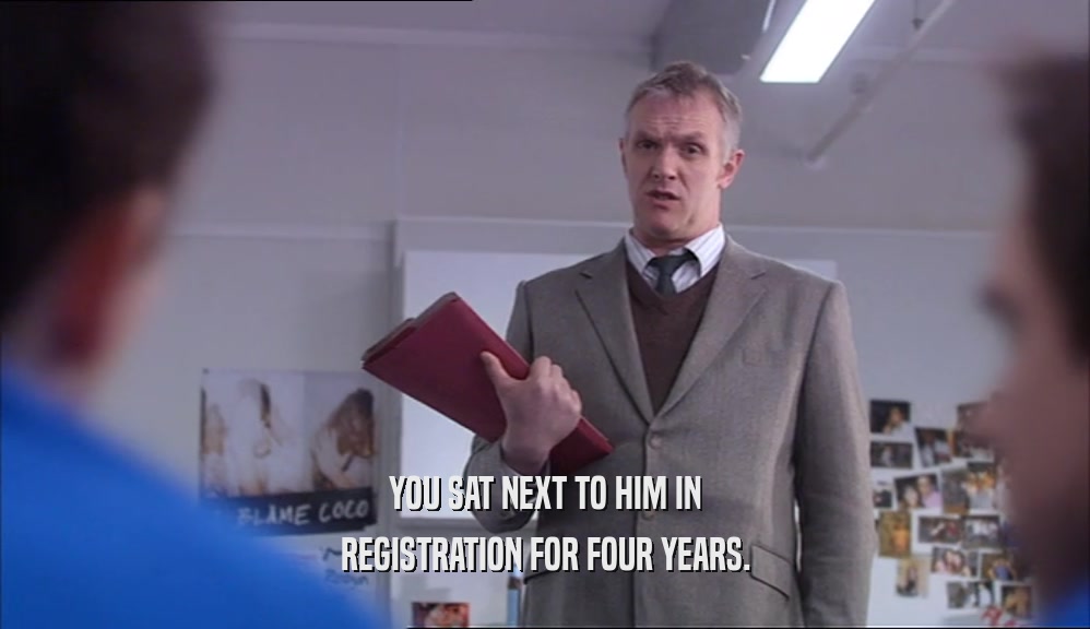 YOU SAT NEXT TO HIM IN REGISTRATION FOR FOUR YEARS. 