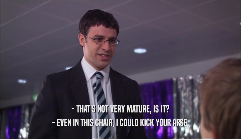- THAT'S NOT VERY MATURE, IS IT? - EVEN IN THIS CHAIR, I COULD KICK YOUR ARSE. 