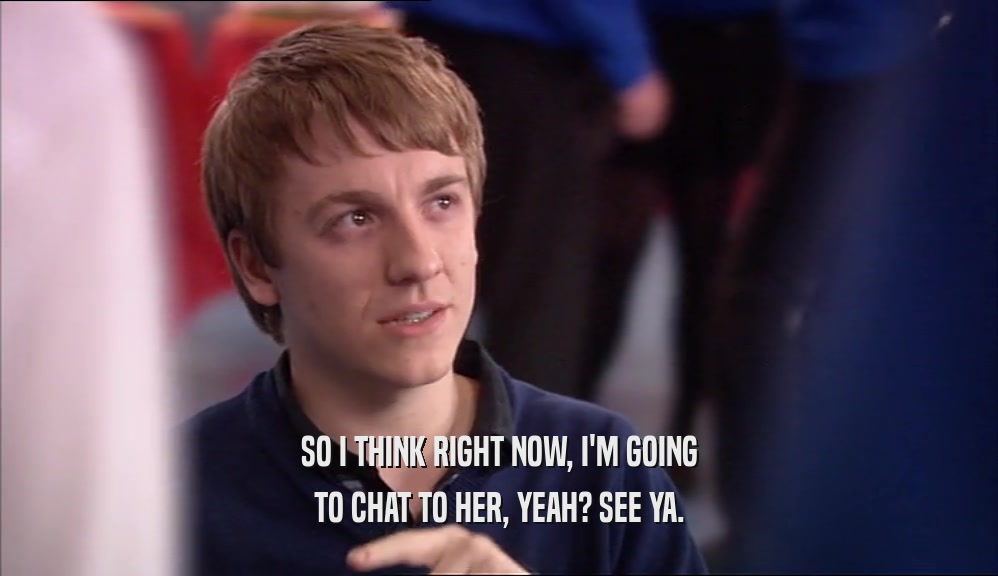 SO I THINK RIGHT NOW, I'M GOING TO CHAT TO HER, YEAH? SEE YA. 