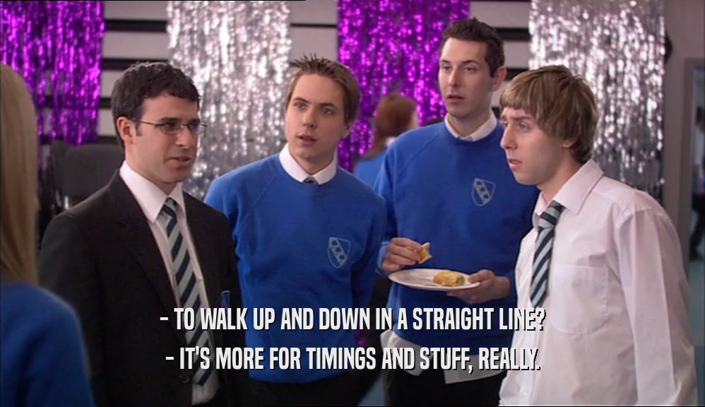 - TO WALK UP AND DOWN IN A STRAIGHT LINE? - IT'S MORE FOR TIMINGS AND STUFF, REALLY. 