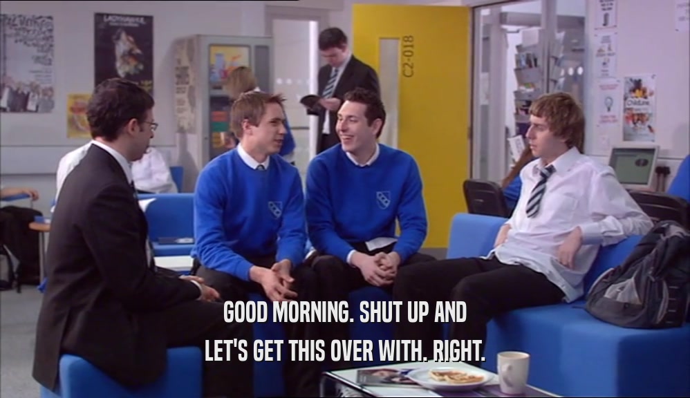 GOOD MORNING. SHUT UP AND LET'S GET THIS OVER WITH. RIGHT. 