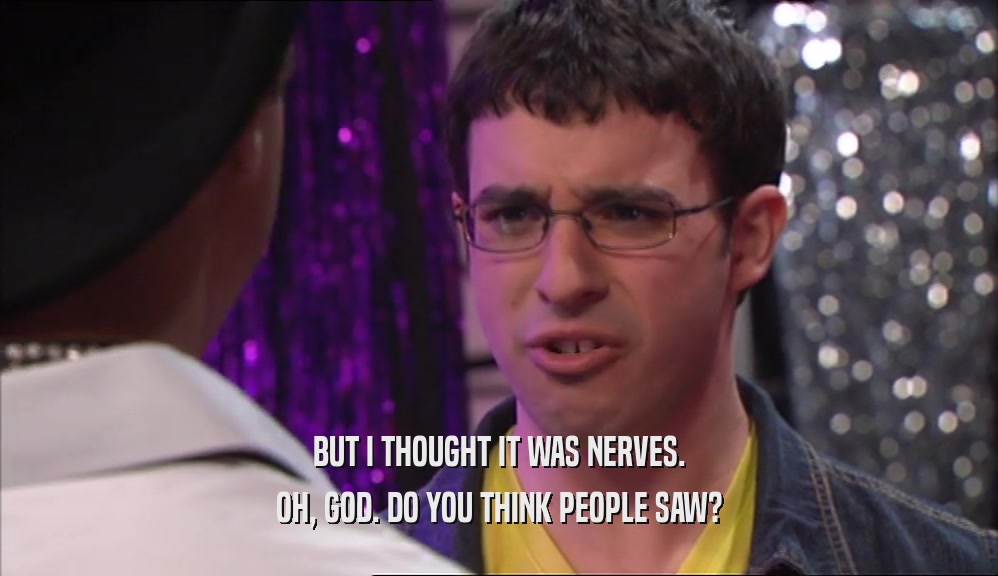BUT I THOUGHT IT WAS NERVES. OH, GOD. DO YOU THINK PEOPLE SAW? 