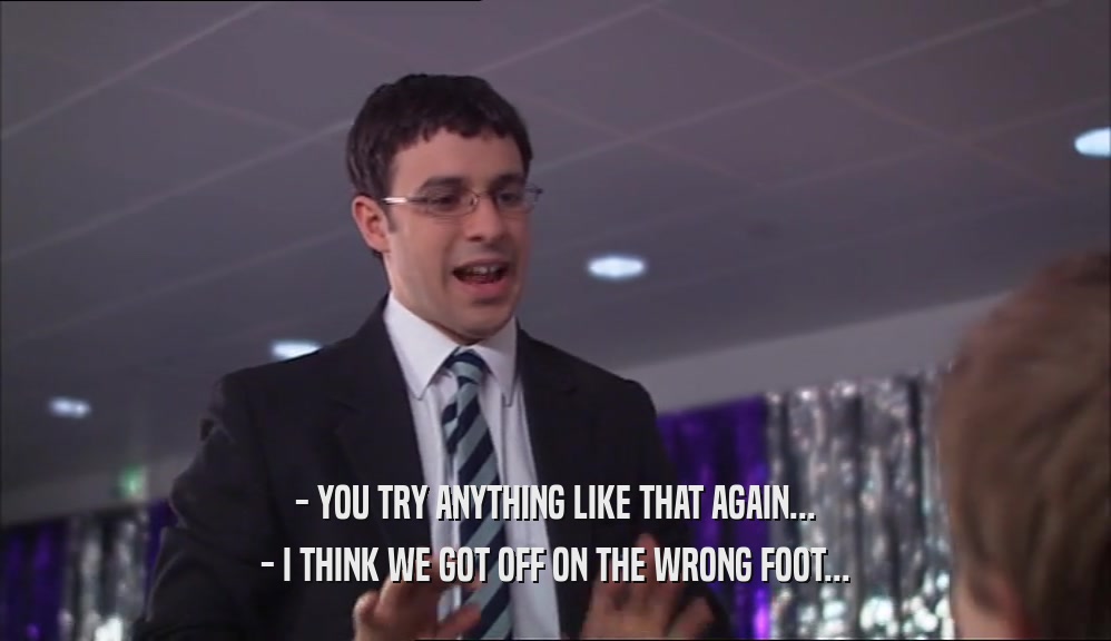 - YOU TRY ANYTHING LIKE THAT AGAIN... - I THINK WE GOT OFF ON THE WRONG FOOT... 