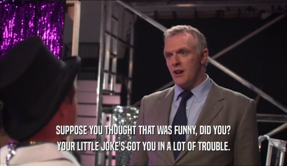 SUPPOSE YOU THOUGHT THAT WAS FUNNY, DID YOU? YOUR LITTLE JOKE'S GOT YOU IN A LOT OF TROUBLE. 