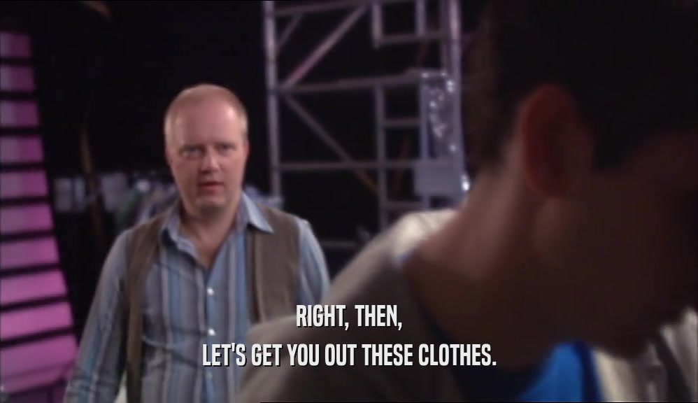 RIGHT, THEN, LET'S GET YOU OUT THESE CLOTHES. 