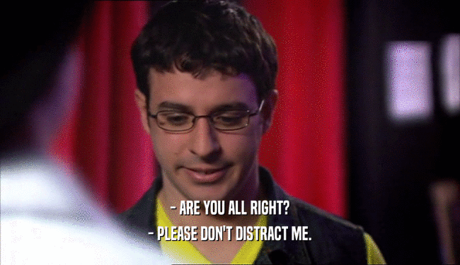 - ARE YOU ALL RIGHT? - PLEASE DON'T DISTRACT ME. 