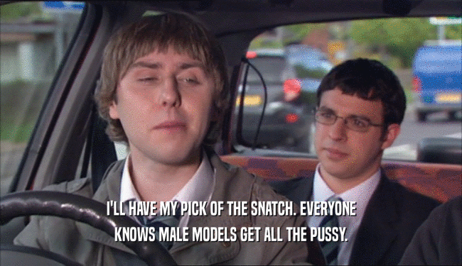 I'LL HAVE MY PICK OF THE SNATCH. EVERYONE KNOWS MALE MODELS GET ALL THE PUSSY. 