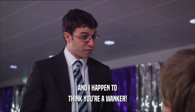 AND I HAPPEN TO THINK YOU'RE A WANKER! 