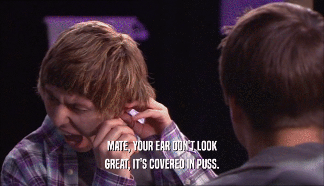 MATE, YOUR EAR DON'T LOOK GREAT, IT'S COVERED IN PUSS. 