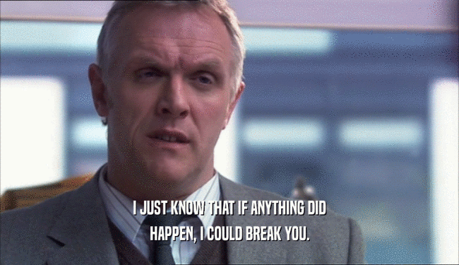 I JUST KNOW THAT IF ANYTHING DID HAPPEN, I COULD BREAK YOU. 
