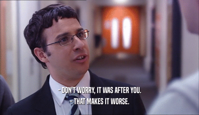 - DON'T WORRY, IT WAS AFTER YOU. - THAT MAKES IT WORSE. 