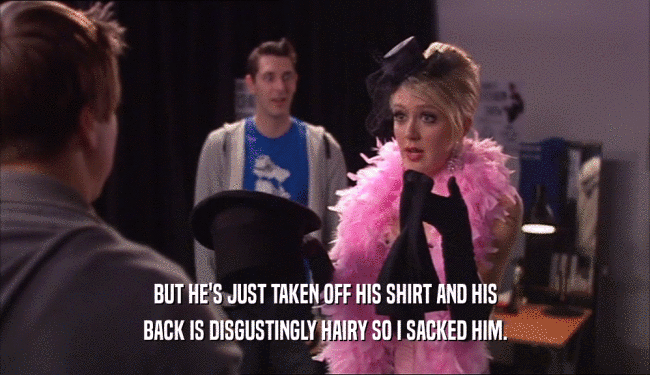 BUT HE'S JUST TAKEN OFF HIS SHIRT AND HIS BACK IS DISGUSTINGLY HAIRY SO I SACKED HIM. 