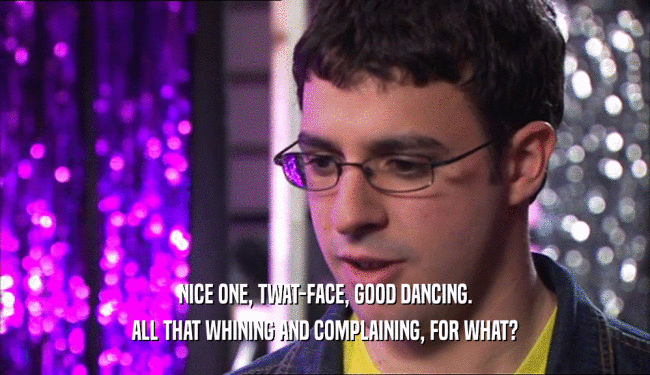 NICE ONE, TWAT-FACE, GOOD DANCING.
 ALL THAT WHINING AND COMPLAINING, FOR WHAT?
 