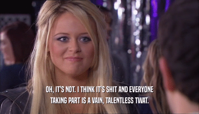 OH, IT'S NOT. I THINK IT'S SHIT AND EVERYONE TAKING PART IS A VAIN, TALENTLESS TWAT. 