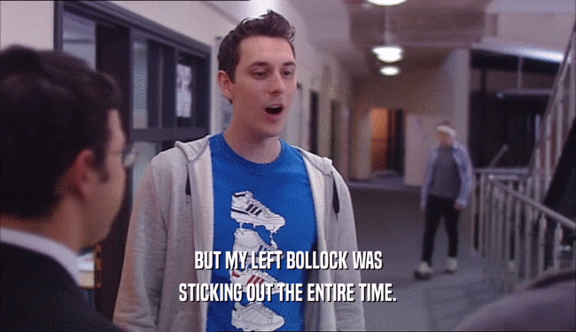 BUT MY LEFT BOLLOCK WAS STICKING OUT THE ENTIRE TIME. 