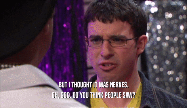 BUT I THOUGHT IT WAS NERVES. OH, GOD. DO YOU THINK PEOPLE SAW? 
