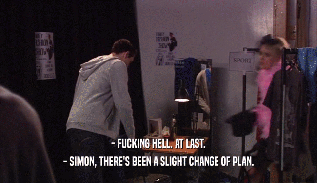 - FUCKING HELL. AT LAST. - SIMON, THERE'S BEEN A SLIGHT CHANGE OF PLAN. 