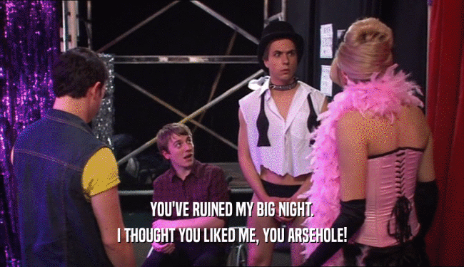 YOU'VE RUINED MY BIG NIGHT. I THOUGHT YOU LIKED ME, YOU ARSEHOLE! 