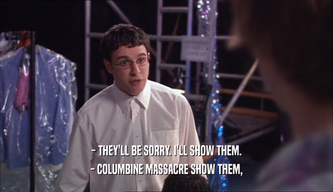 - THEY'LL BE SORRY. I'LL SHOW THEM.
 - COLUMBINE MASSACRE SHOW THEM,
 