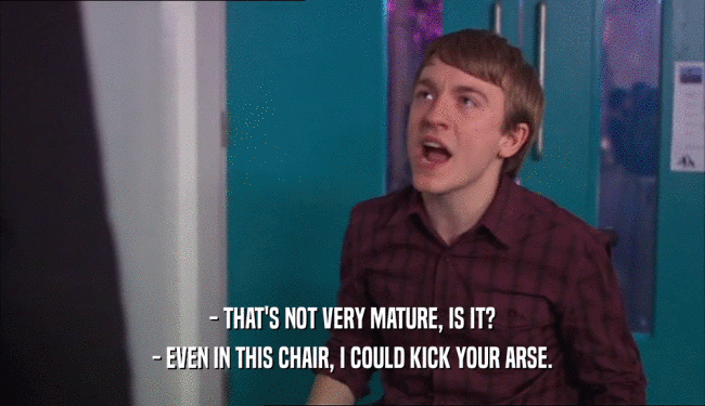 - THAT'S NOT VERY MATURE, IS IT? - EVEN IN THIS CHAIR, I COULD KICK YOUR ARSE. 