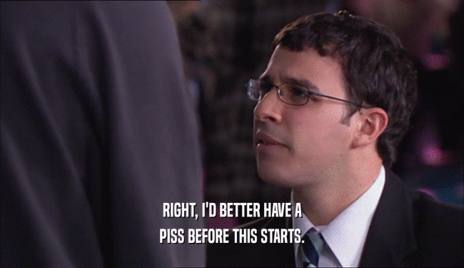 RIGHT, I'D BETTER HAVE A PISS BEFORE THIS STARTS. 
