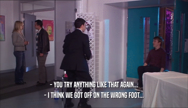 - YOU TRY ANYTHING LIKE THAT AGAIN... - I THINK WE GOT OFF ON THE WRONG FOOT... 