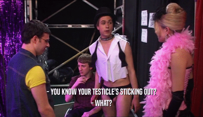 - YOU KNOW YOUR TESTICLE'S STICKING OUT? - WHAT? 
