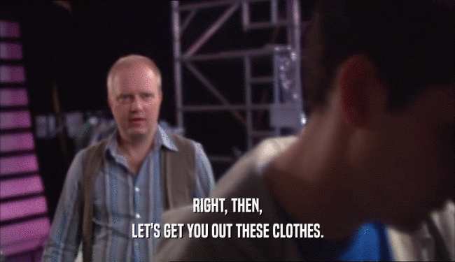 RIGHT, THEN,
 LET'S GET YOU OUT THESE CLOTHES.
 