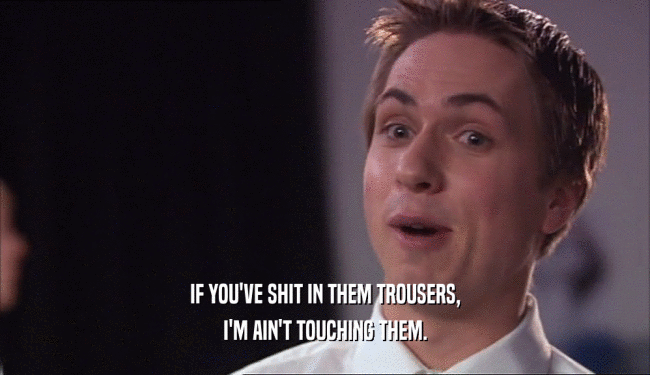 IF YOU'VE SHIT IN THEM TROUSERS, I'M AIN'T TOUCHING THEM. 