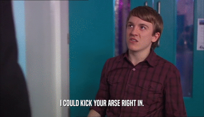 I COULD KICK YOUR ARSE RIGHT IN.  