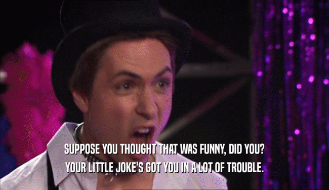SUPPOSE YOU THOUGHT THAT WAS FUNNY, DID YOU? YOUR LITTLE JOKE'S GOT YOU IN A LOT OF TROUBLE. 