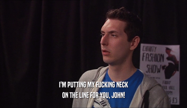 I'M PUTTING MY FUCKING NECK
 ON THE LINE FOR YOU, JOHN!
 
