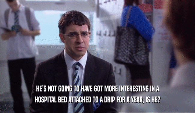 HE'S NOT GOING TO HAVE GOT MORE INTERESTING IN A HOSPITAL BED ATTACHED TO A DRIP FOR A YEAR, IS HE? 
