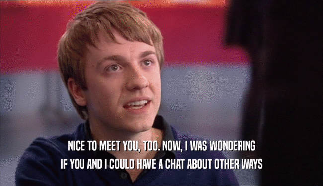 NICE TO MEET YOU, TOO. NOW, I WAS WONDERING IF YOU AND I COULD HAVE A CHAT ABOUT OTHER WAYS 