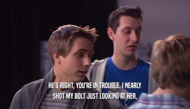 HE'S RIGHT, YOU'RE IN TROUBLE. I NEARLY SHOT MY BOLT JUST LOOKING AT HER, 