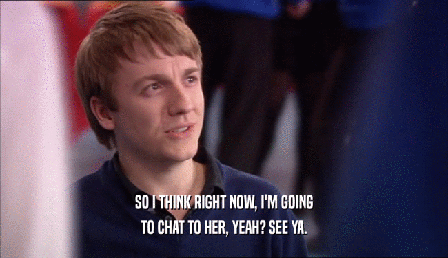 SO I THINK RIGHT NOW, I'M GOING TO CHAT TO HER, YEAH? SEE YA. 