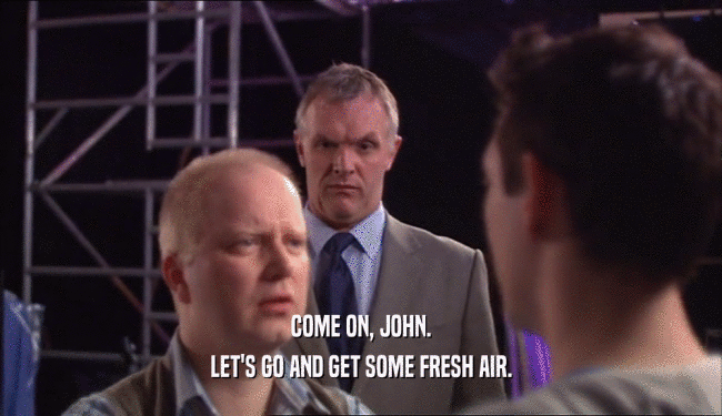 COME ON, JOHN.
 LET'S GO AND GET SOME FRESH AIR.
 